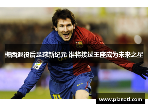 梅西退役后足球新纪元 谁将接过王座成为未来之星