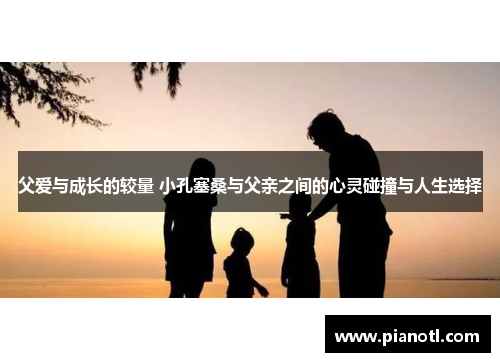 父爱与成长的较量 小孔塞桑与父亲之间的心灵碰撞与人生选择