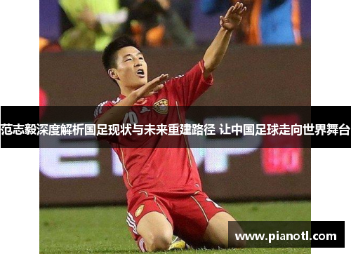 范志毅深度解析国足现状与未来重建路径 让中国足球走向世界舞台